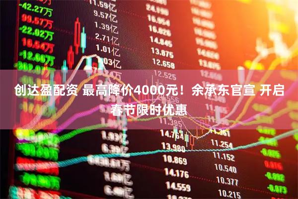 创达盈配资 最高降价4000元！余承东官宣 开启春节限时优惠