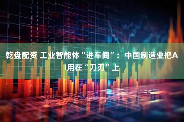 乾盘配资 工业智能体“进车间”：中国制造业把AI用在“刀刃”上