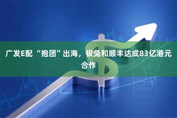 广发E配 “抱团”出海，极兔和顺丰达成83亿港元合作