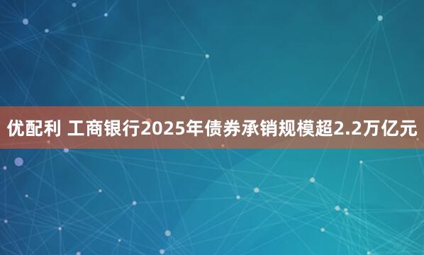 优配利 工商银行2025年债券承销规模超2.2万亿元