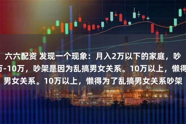 六六配资 发现一个现象：月入2万以下的家庭，吵架基本为了钱。月入2万-10万，吵架是因为乱搞男女关系。10万以上，懒得为了乱搞男女关系吵架