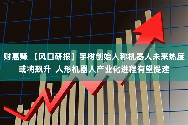 财惠赚 【风口研报】宇树创始人称机器人未来热度或将飙升  人形机器人产业化进程有望提速