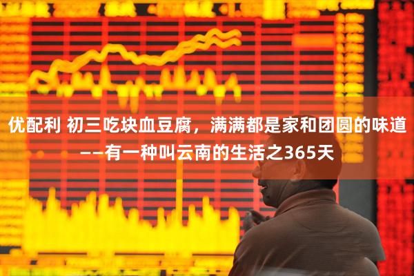 优配利 初三吃块血豆腐，满满都是家和团圆的味道——有一种叫云南的生活之365天