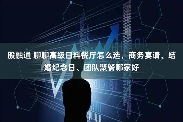 股融通 聊聊高级日料餐厅怎么选，商务宴请、结婚纪念日、团队聚餐哪家好