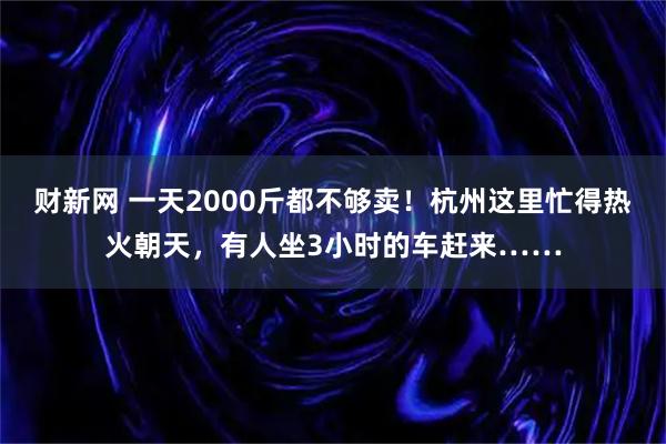 财新网 一天2000斤都不够卖！杭州这里忙得热火朝天，有人坐3小时的车赶来……