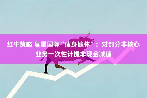 红牛策略 复星国际“瘦身健体”：对部分非核心业务一次性计提非现金减值