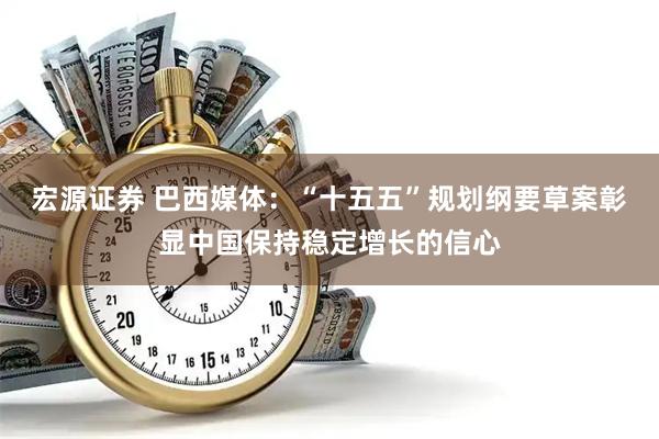 宏源证券 巴西媒体：“十五五”规划纲要草案彰显中国保持稳定增长的信心