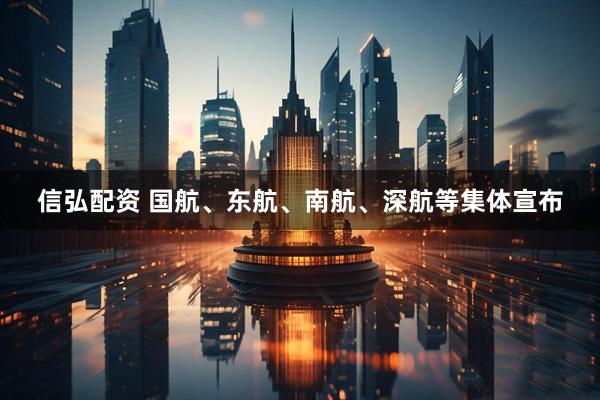信弘配资 国航、东航、南航、深航等集体宣布