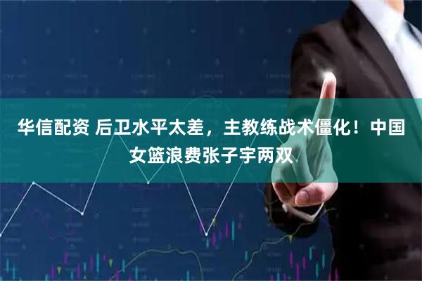 华信配资 后卫水平太差，主教练战术僵化！中国女篮浪费张子宇两双