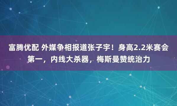 富腾优配 外媒争相报道张子宇！身高2.2米赛会第一，内线大杀器，梅斯曼赞统治力