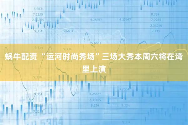 蜗牛配资 “运河时尚秀场”三场大秀本周六将在湾里上演