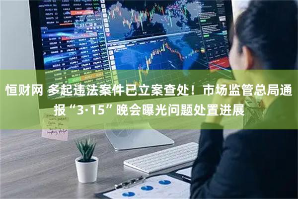 恒财网 多起违法案件已立案查处！市场监管总局通报“3·15”晚会曝光问题处置进展