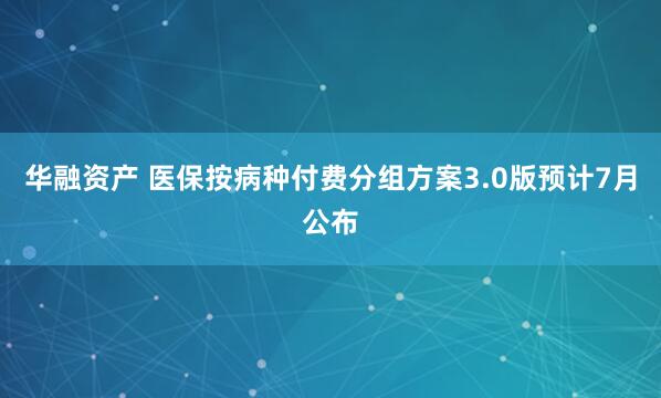 华融资产 医保按病种付费分组方案3.0版预计7月公布