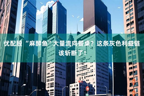 优配股 “麻醉鱼”大量流向餐桌？这条灰色利益链该斩断了！