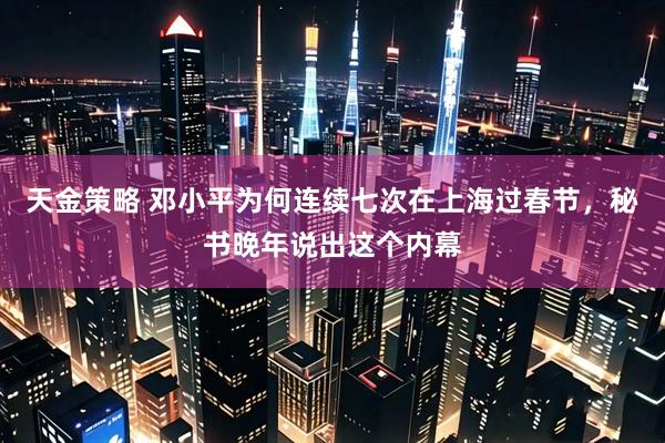 天金策略 邓小平为何连续七次在上海过春节，秘书晚年说出这个内幕