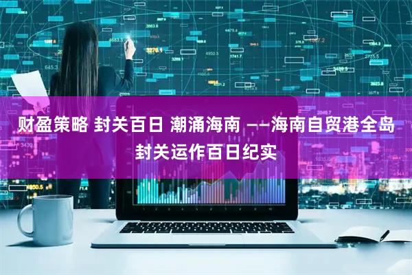 财盈策略 封关百日 潮涌海南 ——海南自贸港全岛封关运作百日纪实