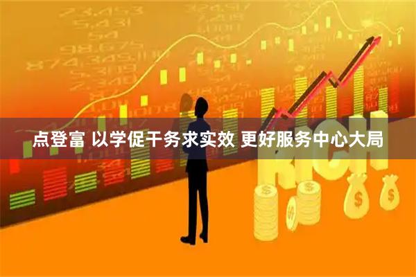点登富 以学促干务求实效 更好服务中心大局