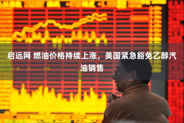 启远网 燃油价格持续上涨，美国紧急豁免乙醇汽油销售