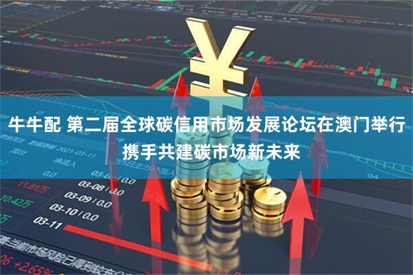 牛牛配 第二届全球碳信用市场发展论坛在澳门举行 携手共建碳市场新未来