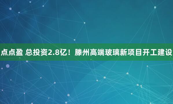 点点盈 总投资2.8亿！滕州高端玻璃新项目开工建设