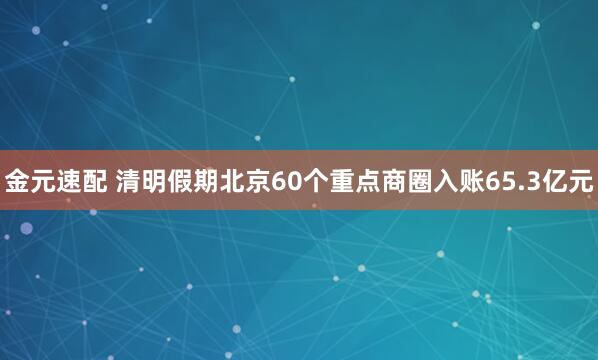 金元速配 清明假期北京60个重点商圈入账65.3亿元