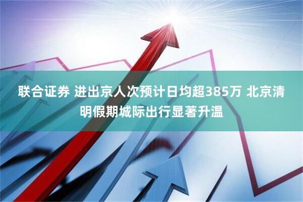 联合证券 进出京人次预计日均超385万 北京清明假期城际出行显著升温