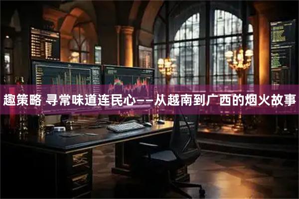 趣策略 寻常味道连民心——从越南到广西的烟火故事