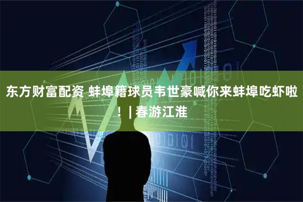 东方财富配资 蚌埠籍球员韦世豪喊你来蚌埠吃虾啦！| 春游江淮