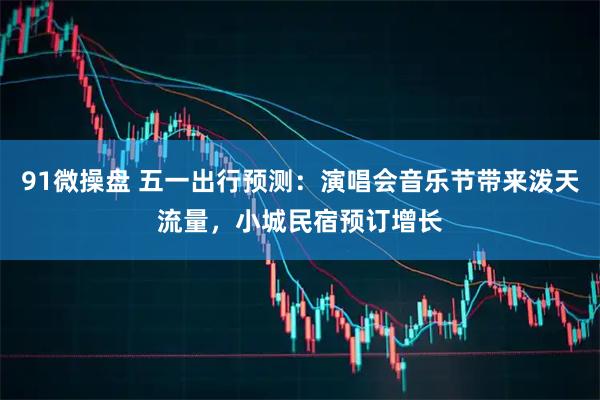 91微操盘 五一出行预测：演唱会音乐节带来泼天流量，小城民宿预订增长