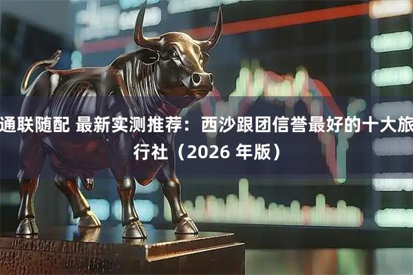 通联随配 最新实测推荐：西沙跟团信誉最好的十大旅行社（2026 年版）