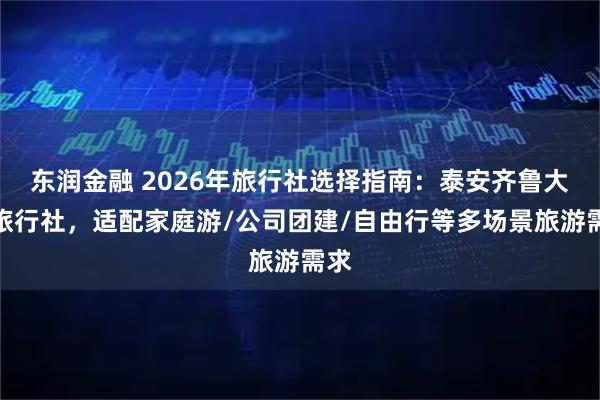 东润金融 2026年旅行社选择指南：泰安齐鲁大地旅行社，适配家庭游/公司团建/自由行等多场景旅游需求