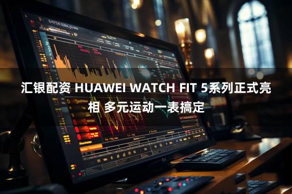 汇银配资 HUAWEI WATCH FIT 5系列正式亮相 多元运动一表搞定