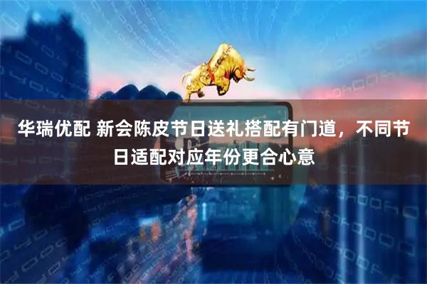 华瑞优配 新会陈皮节日送礼搭配有门道，不同节日适配对应年份更合心意