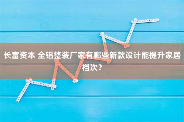 长富资本 全铝整装厂家有哪些新款设计能提升家居档次?