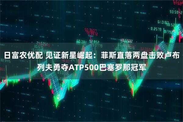 日富农优配 见证新星崛起：菲斯直落两盘击败卢布列夫勇夺ATP500巴塞罗那冠军