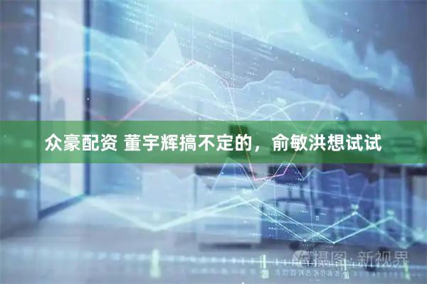 众豪配资 董宇辉搞不定的，俞敏洪想试试