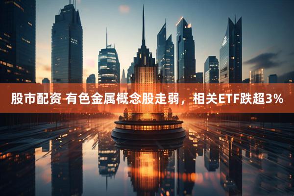 股市配资 有色金属概念股走弱，相关ETF跌超3%