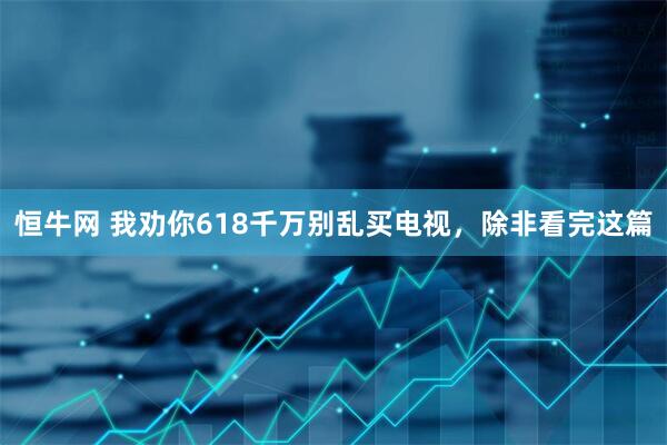 恒牛网 我劝你618千万别乱买电视,除非看完这篇