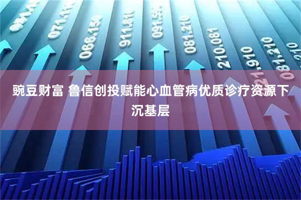 豌豆财富 鲁信创投赋能心血管病优质诊疗资源下沉基层