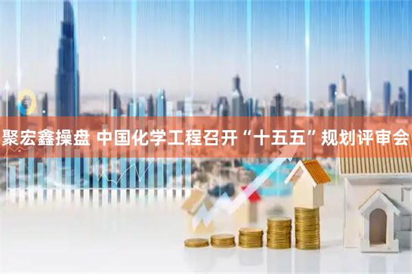 聚宏鑫操盘 中国化学工程召开“十五五”规划评审会