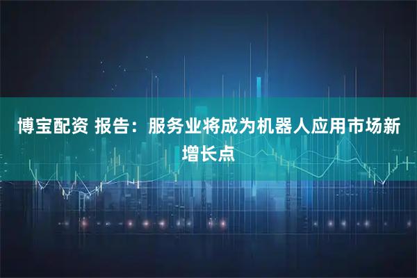 博宝配资 报告：服务业将成为机器人应用市场新增长点