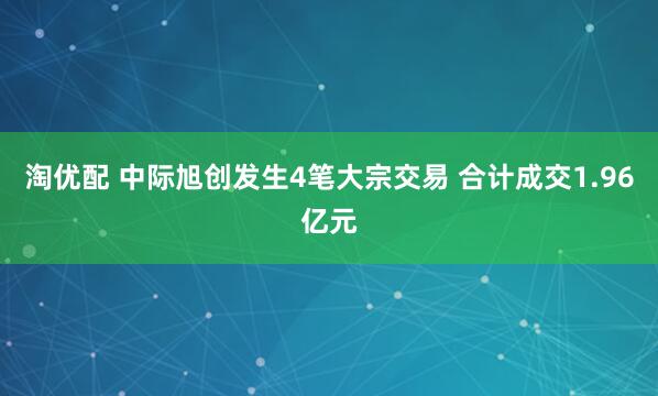 淘优配 中际旭创发生4笔大宗交易 合计成交1.96亿元