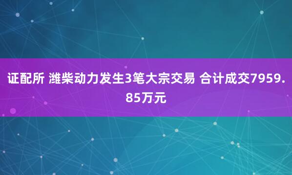 证配所 潍柴动力发生3笔大宗交易 合计成交7959.85万元