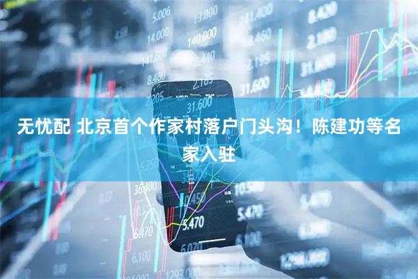 无忧配 北京首个作家村落户门头沟！陈建功等名家入驻