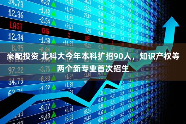 豪配投资 北科大今年本科扩招90人，知识产权等两个新专业首次招生