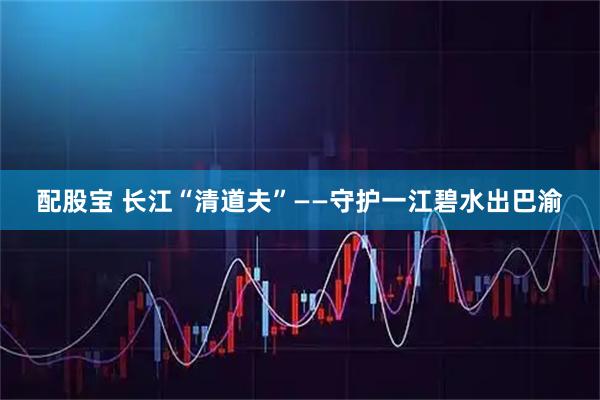 配股宝 长江“清道夫”——守护一江碧水出巴渝