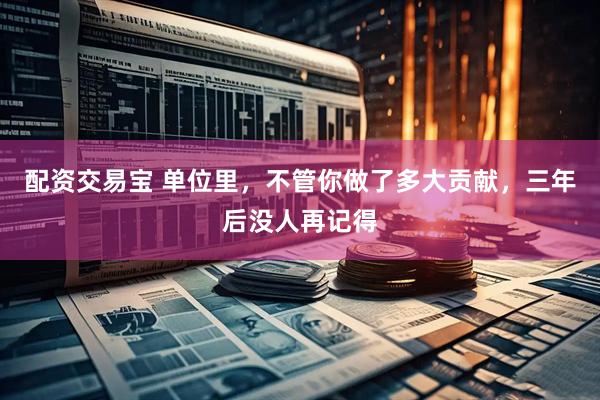 配资交易宝 单位里,不管你做了多大贡献,三年后没人再记得