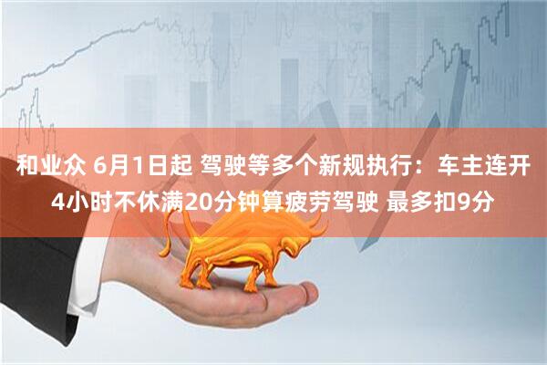 和业众 6月1日起 驾驶等多个新规执行:车主连开4小时不休满20分钟算疲劳驾驶 最多扣9分