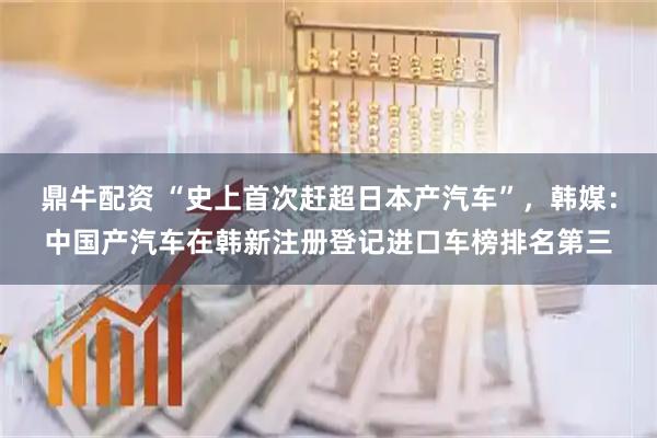 鼎牛配资 “史上首次赶超日本产汽车”，韩媒：中国产汽车在韩新注册登记进口车榜排名第三