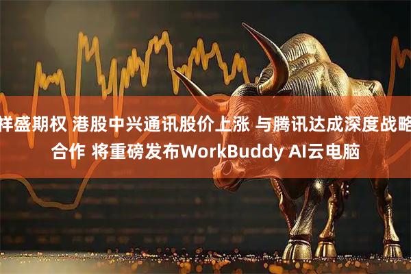 祥盛期权 港股中兴通讯股价上涨 与腾讯达成深度战略合作 将重磅发布WorkBuddy AI云电脑